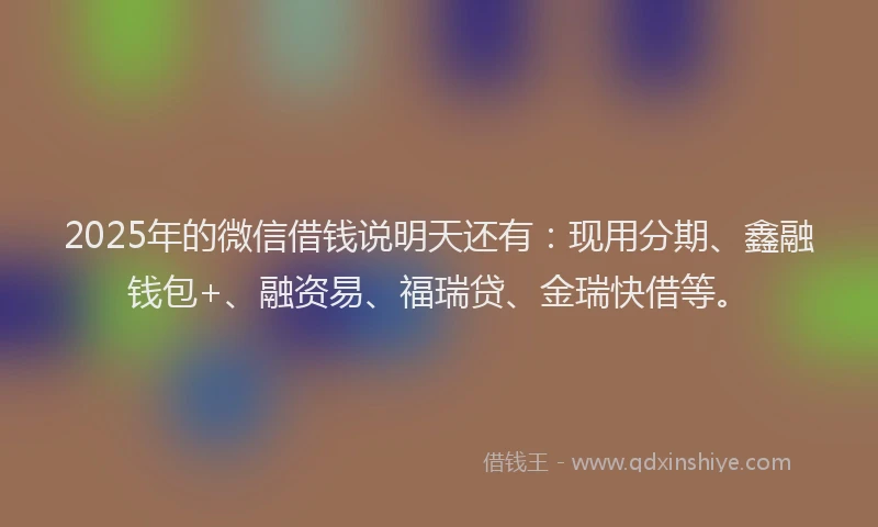 2025年的微信借钱说明天还有：现用分期、鑫融钱包+、融资易、福瑞贷、金瑞快借等。