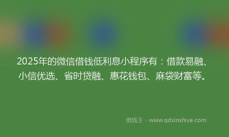 2025年的微信借钱低利息小程序有：借款易融、小信优选、省时贷融、惠花钱包、麻袋财富等。