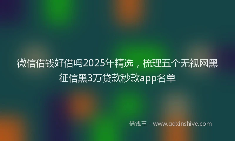 微信借钱好借吗2025年精选，梳理五个无视网黑征信黑3万贷款秒款app名单
