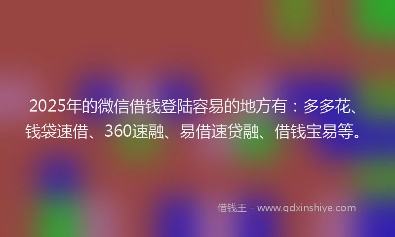 2025年的微信借钱登陆容易的地方有：多多花、钱袋速借、360速融、易借速贷融、借钱宝易等。