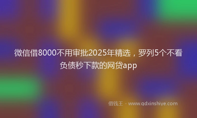 微信借8000不用审批2025年精选，罗列5个不看负债秒下款的网贷app