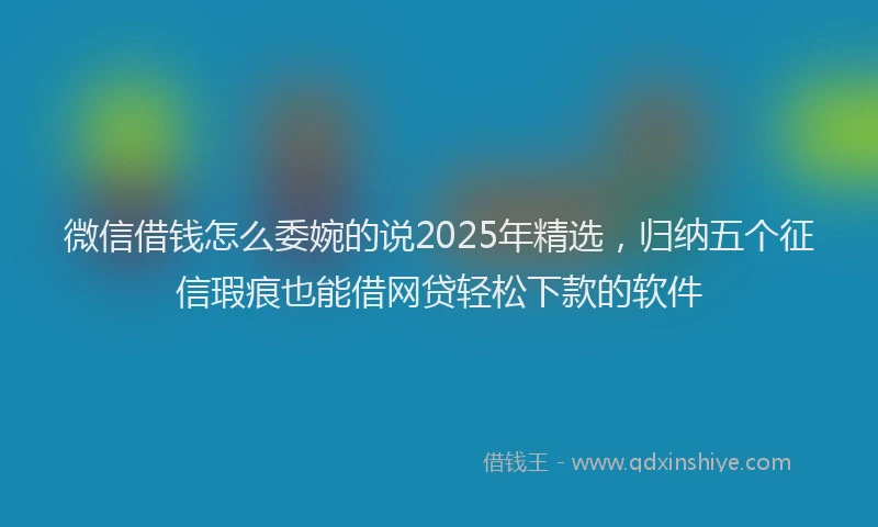 微信借钱怎么委婉的说2025年精选，归纳五个征信瑕疵也能借网贷轻松下款的软件