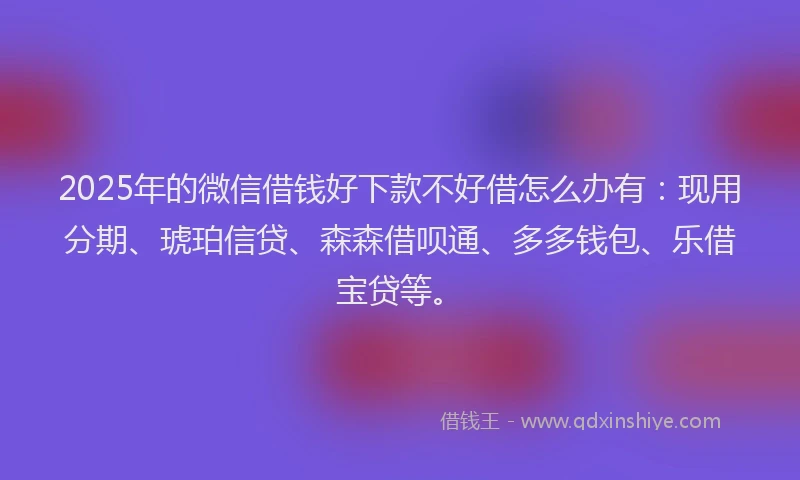 2025年的微信借钱好下款不好借怎么办有：现用分期、琥珀信贷、森森借呗通、多多钱包、乐借宝贷等。