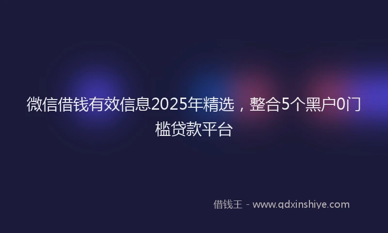 微信借钱有效信息2025年精选，整合5个黑户0门槛贷款平台