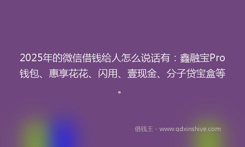 2025年的微信借钱给人怎么说话有：鑫融宝Pro钱包、惠享花花、闪用、壹现金、分子贷宝盒等。