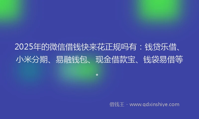 2025年的微信借钱快来花正规吗有：钱贷乐借、小米分期、易融钱包、现金借款宝、钱袋易借等。