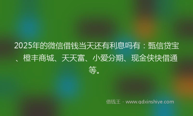 2025年的微信借钱当天还有利息吗有：甄信贷宝、橙丰商城、天天富、小爱分期、现金侠快借通等。