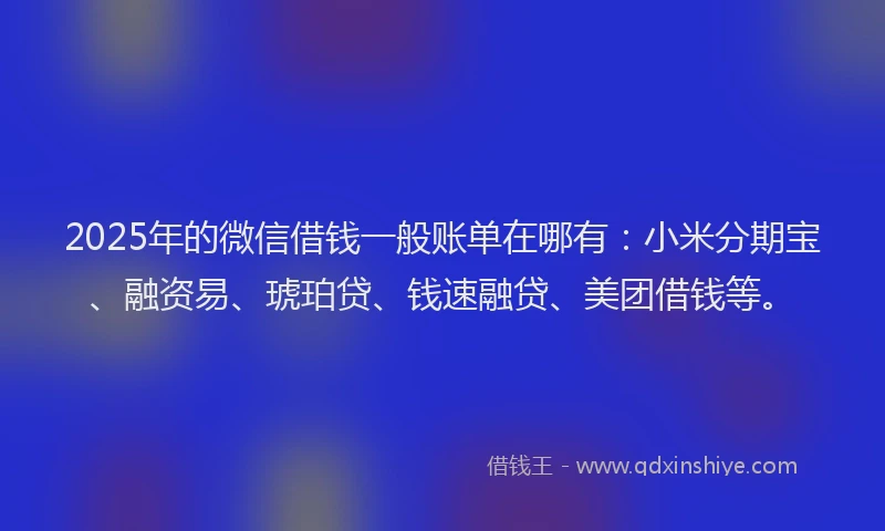 2025年的微信借钱一般账单在哪有：小米分期宝、融资易、琥珀贷、钱速融贷、美团借钱等。