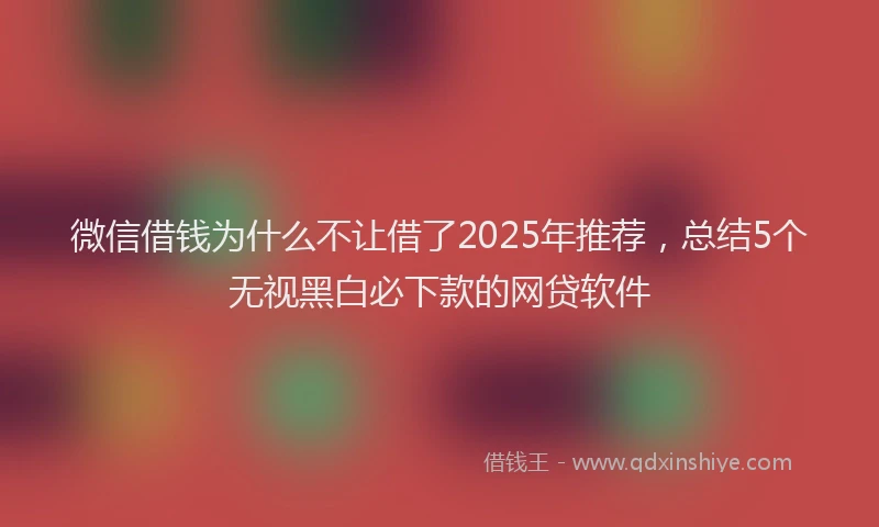 微信借钱为什么不让借了2025年推荐，总结5个无视黑白必下款的网贷软件