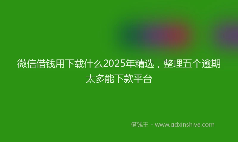 微信借钱用下载什么2025年精选，整理五个逾期太多能下款平台