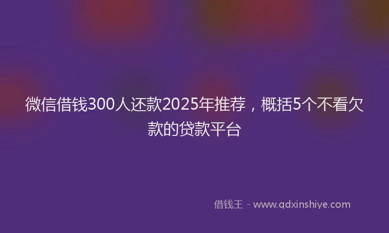 微信借钱300人还款2025年推荐，概括5个不看欠款的贷款平台