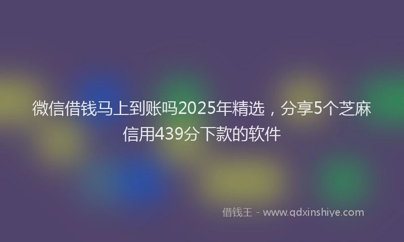 微信借钱马上到账吗2025年精选，分享5个芝麻信用439分下款的软件