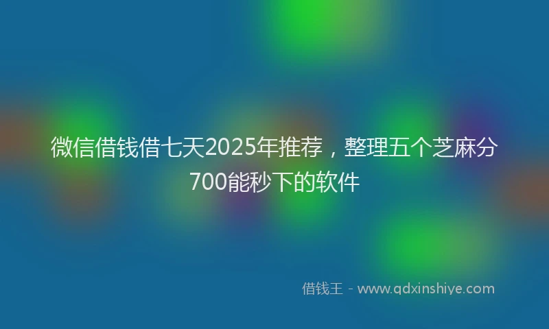 微信借钱借七天2025年推荐，整理五个芝麻分700能秒下的软件