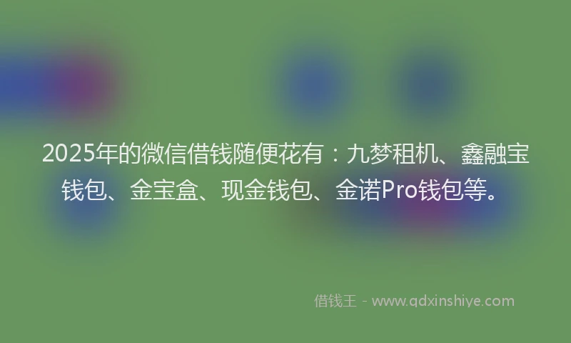 2025年的微信借钱随便花有：九梦租机、鑫融宝钱包、金宝盒、现金钱包、金诺Pro钱包等。