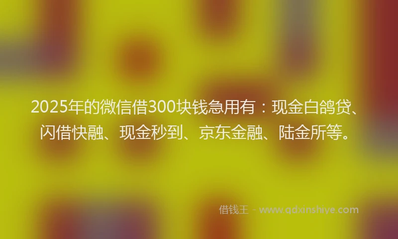2025年的微信借300块钱急用有：现金白鸽贷、闪借快融、现金秒到、京东金融、陆金所等。