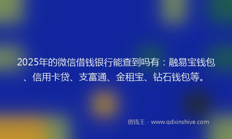 2025年的微信借钱银行能查到吗有：融易宝钱包、信用卡贷、支富通、金租宝、钻石钱包等。