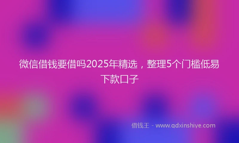 微信借钱要借吗2025年精选，整理5个门槛低易下款口子