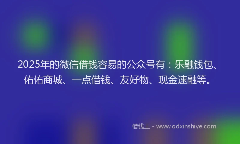 2025年的微信借钱容易的公众号有：乐融钱包、佑佑商城、一点借钱、友好物、现金速融等。