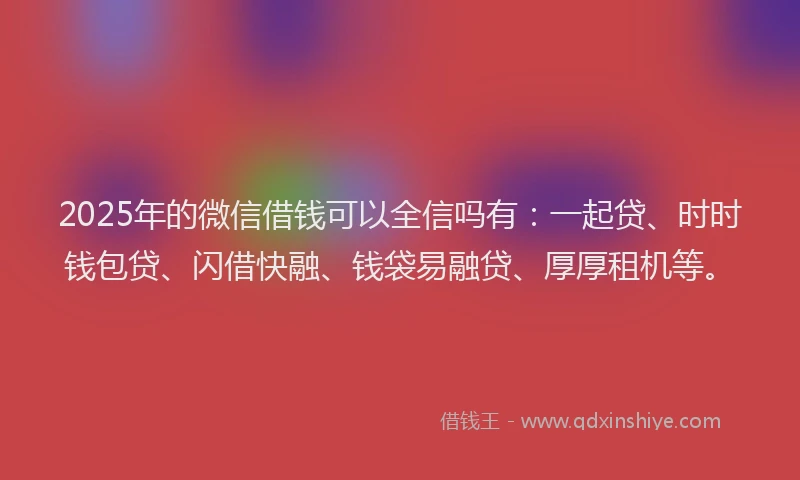 2025年的微信借钱可以全信吗有：一起贷、时时钱包贷、闪借快融、钱袋易融贷、厚厚租机等。