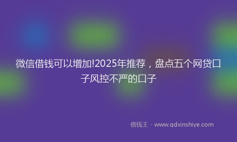 微信借钱可以增加!2025年推荐，盘点五个网贷口子风控不严的口子