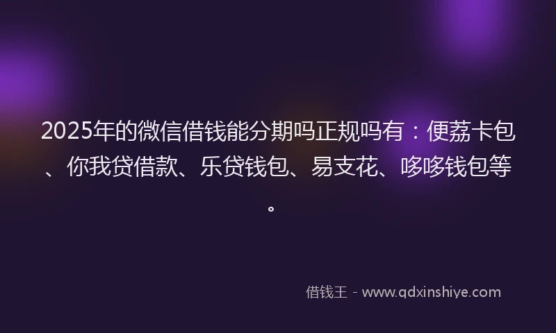 2025年的微信借钱能分期吗正规吗有：便荔卡包、你我贷借款、乐贷钱包、易支花、哆哆钱包等。