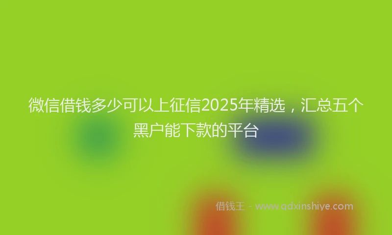 微信借钱多少可以上征信2025年精选，汇总五个黑户能下款的平台