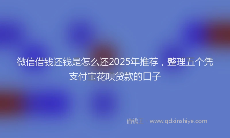 微信借钱还钱是怎么还2025年推荐，整理五个凭支付宝花呗贷款的口子
