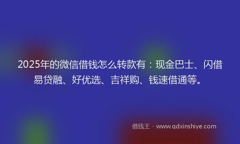 2025年的微信借钱怎么转款有：现金巴士、闪借易贷融、好优选、吉祥购、钱速借通等。