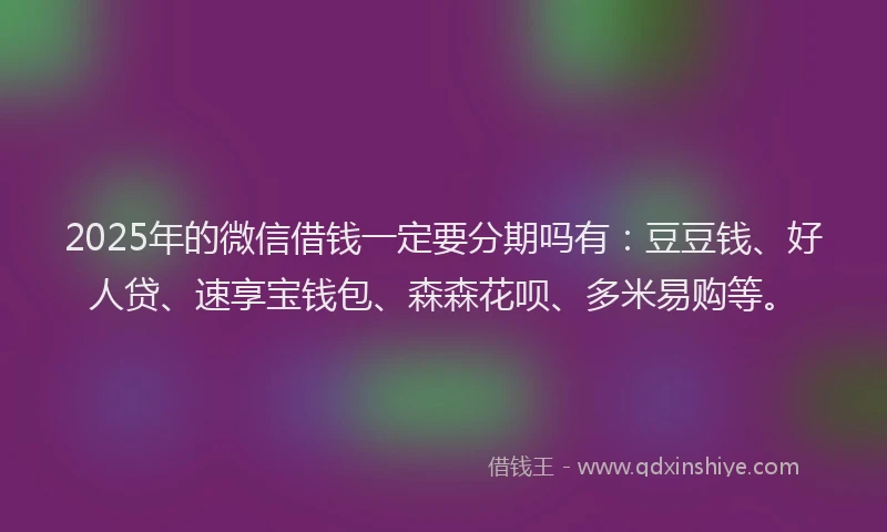 2025年的微信借钱一定要分期吗有：豆豆钱、好人贷、速享宝钱包、森森花呗、多米易购等。