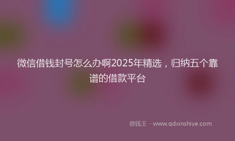 微信借钱封号怎么办啊2025年精选，归纳五个靠谱的借款平台