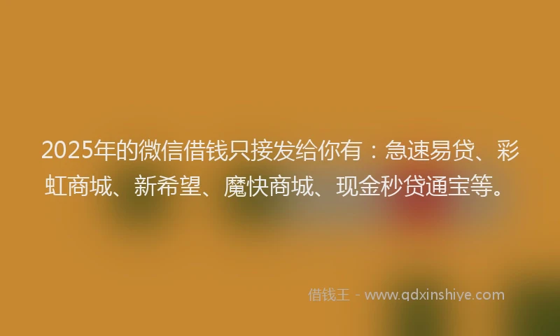 2025年的微信借钱只接发给你有：急速易贷、彩虹商城、新希望、魔快商城、现金秒贷通宝等。