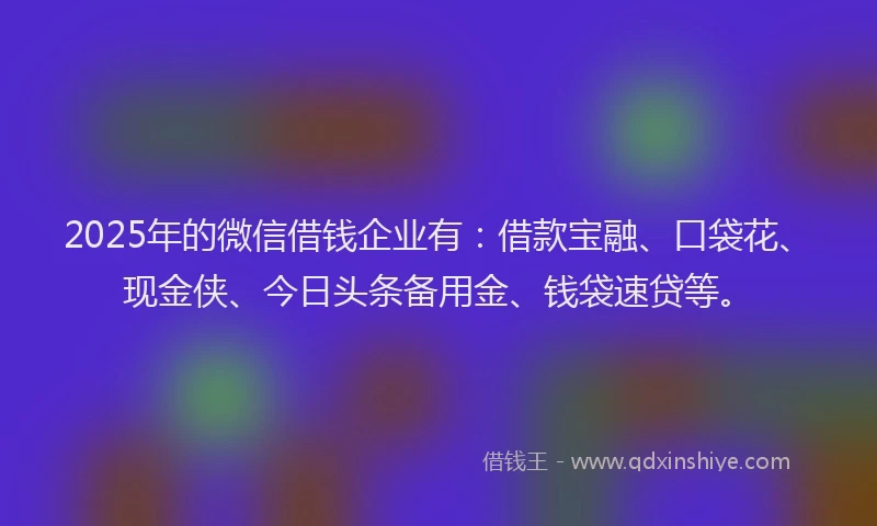 2025年的微信借钱企业有：借款宝融、口袋花、现金侠、今日头条备用金、钱袋速贷等。