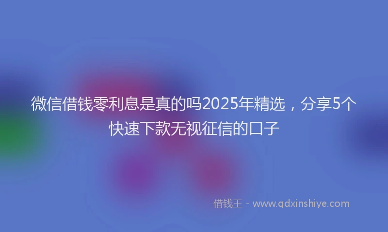 微信借钱零利息是真的吗2025年精选，分享5个快速下款无视征信的口子