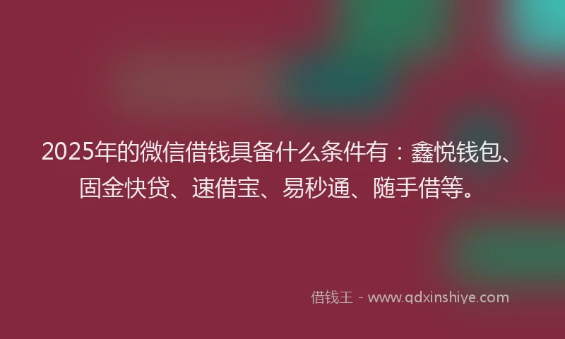 2025年的微信借钱具备什么条件有：鑫悦钱包、固金快贷、速借宝、易秒通、随手借等。