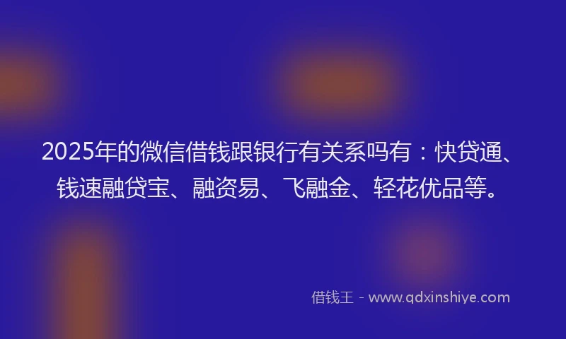 2025年的微信借钱跟银行有关系吗有：快贷通、钱速融贷宝、融资易、飞融金、轻花优品等。