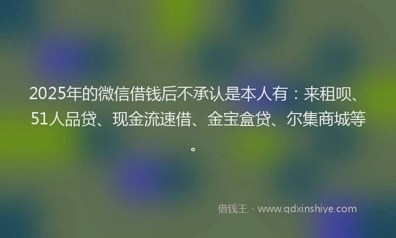 2025年的微信借钱后不承认是本人有：来租呗、51人品贷、现金流速借、金宝盒贷、尔集商城等。