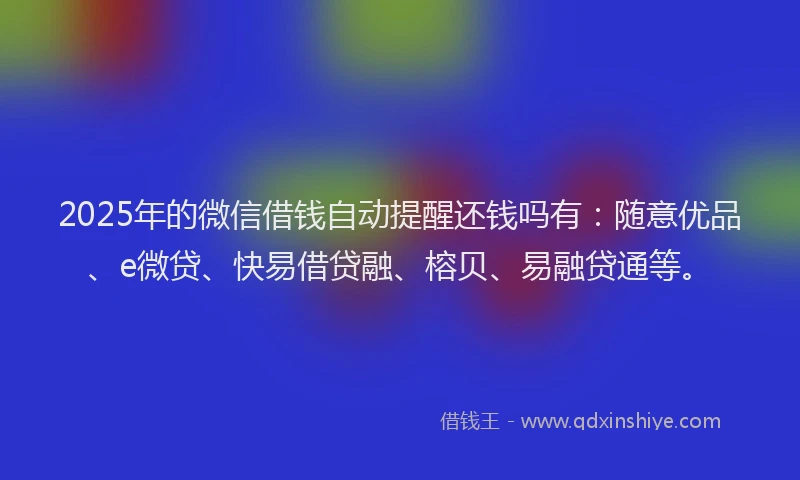 2025年的微信借钱自动提醒还钱吗有：随意优品、e微贷、快易借贷融、榕贝、易融贷通等。