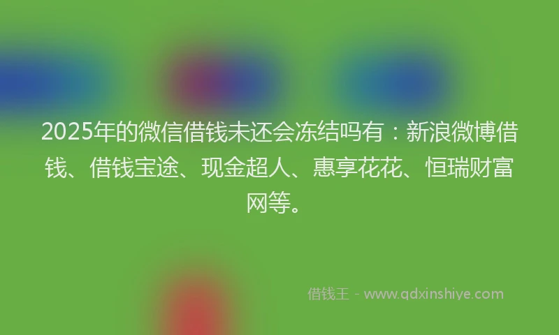 2025年的微信借钱未还会冻结吗有：新浪微博借钱、借钱宝途、现金超人、惠享花花、恒瑞财富网等。