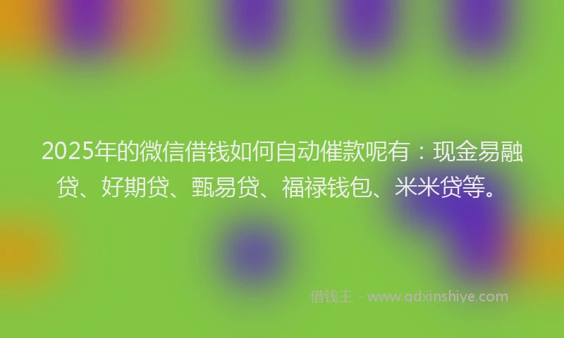 2025年的微信借钱如何自动催款呢有：现金易融贷、好期贷、甄易贷、福禄钱包、米米贷等。