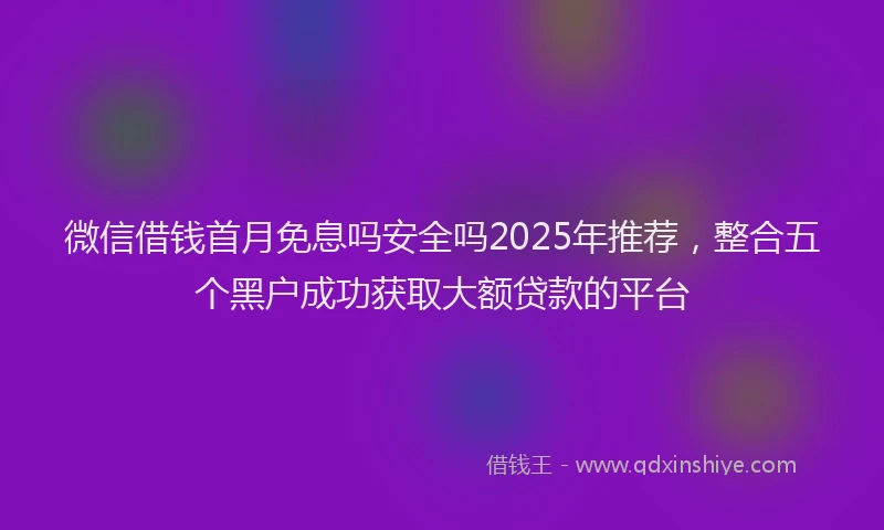 微信借钱首月免息吗安全吗2025年推荐，整合五个黑户成功获取大额贷款的平台