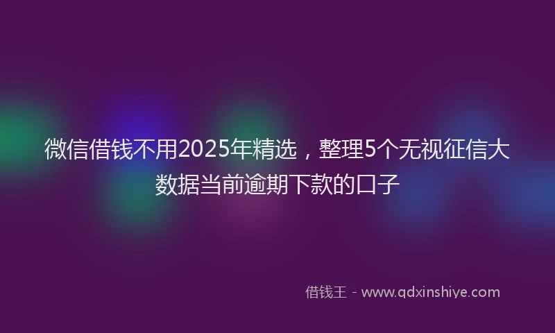 微信借钱不用2025年精选，整理5个无视征信大数据当前逾期下款的口子