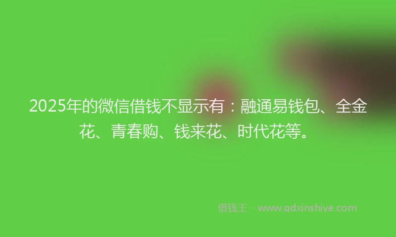 2025年的微信借钱不显示有：融通易钱包、全金花、青春购、钱来花、时代花等。