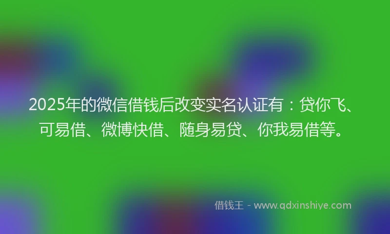 2025年的微信借钱后改变实名认证有：贷你飞、可易借、微博快借、随身易贷、你我易借等。