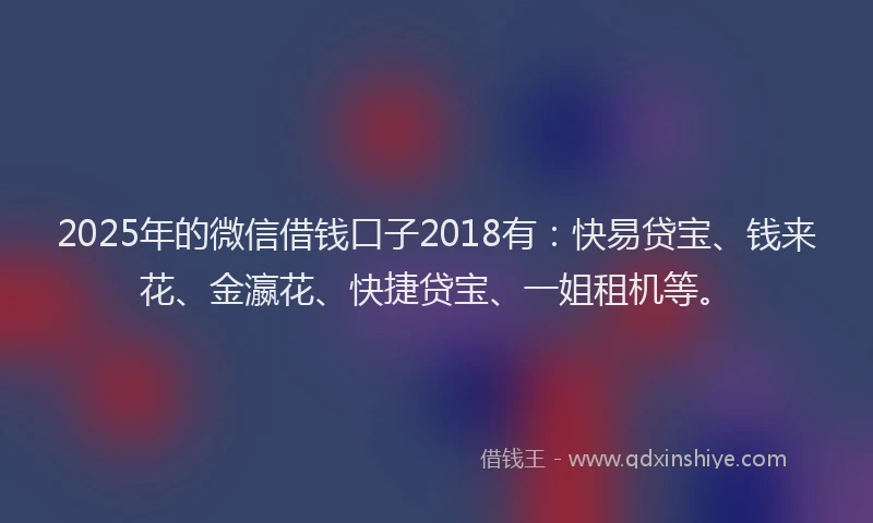 2025年的微信借钱口子2018有：快易贷宝、钱来花、金瀛花、快捷贷宝、一姐租机等。