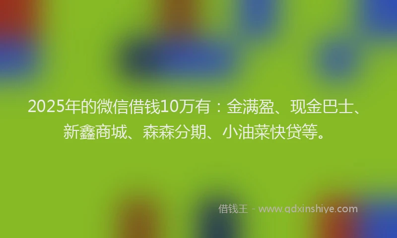 2025年的微信借钱10万有：金满盈、现金巴士、新鑫商城、森森分期、小油菜快贷等。
