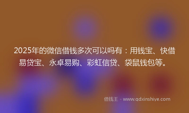 2025年的微信借钱多次可以吗有：用钱宝、快借易贷宝、永卓易购、彩虹信贷、袋鼠钱包等。