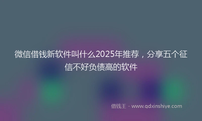 微信借钱新软件叫什么2025年推荐，分享五个征信不好负债高的软件
