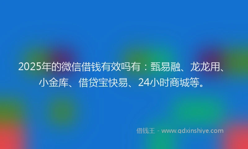 2025年的微信借钱有效吗有：甄易融、龙龙用、小金库、借贷宝快易、24小时商城等。