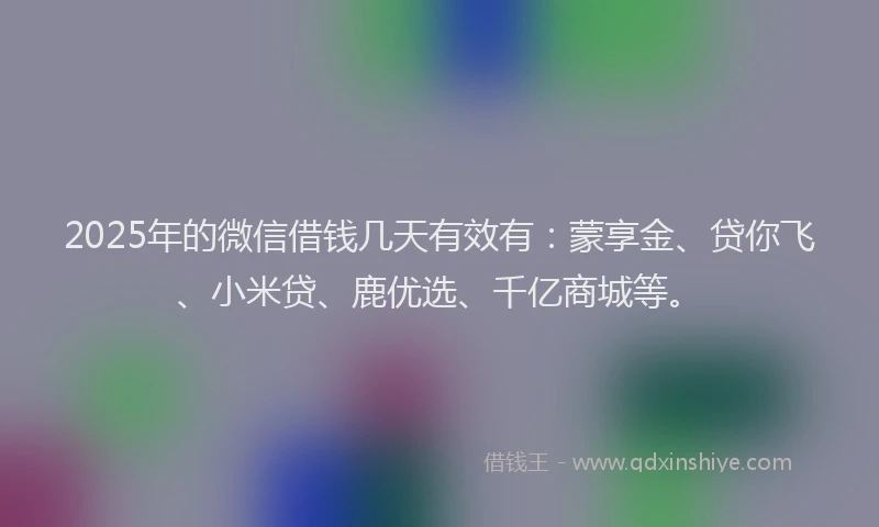 2025年的微信借钱几天有效有：蒙享金、贷你飞、小米贷、鹿优选、千亿商城等。