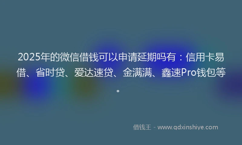 2025年的微信借钱可以申请延期吗有：信用卡易借、省时贷、爱达速贷、金满满、鑫速Pro钱包等。